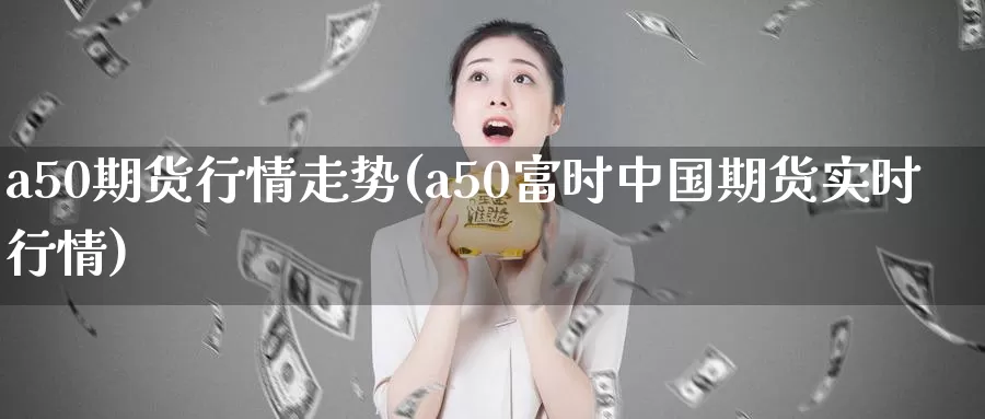 a50期货行情走势(a50富时中国期货实时行情)_https://yy.wpmee.com_恒指直播喊单_第1张